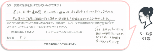 S・K様、31歳のアンケート。
「尿もれ、恥骨の違和感、足の付け根の痛みはすべて通院をはじめてすぐに治りました。毎回身体の気になるところを確認してくださり、育児で凝り固まった部位をほぐしてもらえて助かりました。子供が泣いてしまっても、授乳の時間をとっていただいて、安心して施術を受けられてよかったです。」