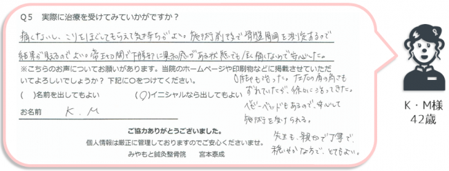 K・M様、42歳のアンケート。
「帝王切開で下腹部に違和感がある状態でも全く痛くない矯正なので安心した。O脚も治った。左右の肩の高さもずれていたが徐々に治ってきた。ベビーベッドもあるので安心して施術を受けられる。」