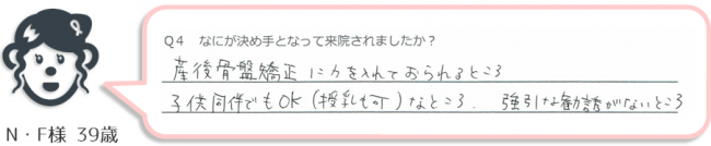 N・F様、39歳のアンケート。
「産後骨盤に力を入れておられるところ。子供同伴でもOK（授乳可能）なところ。強引な勧誘がないところが来院する決め手。」